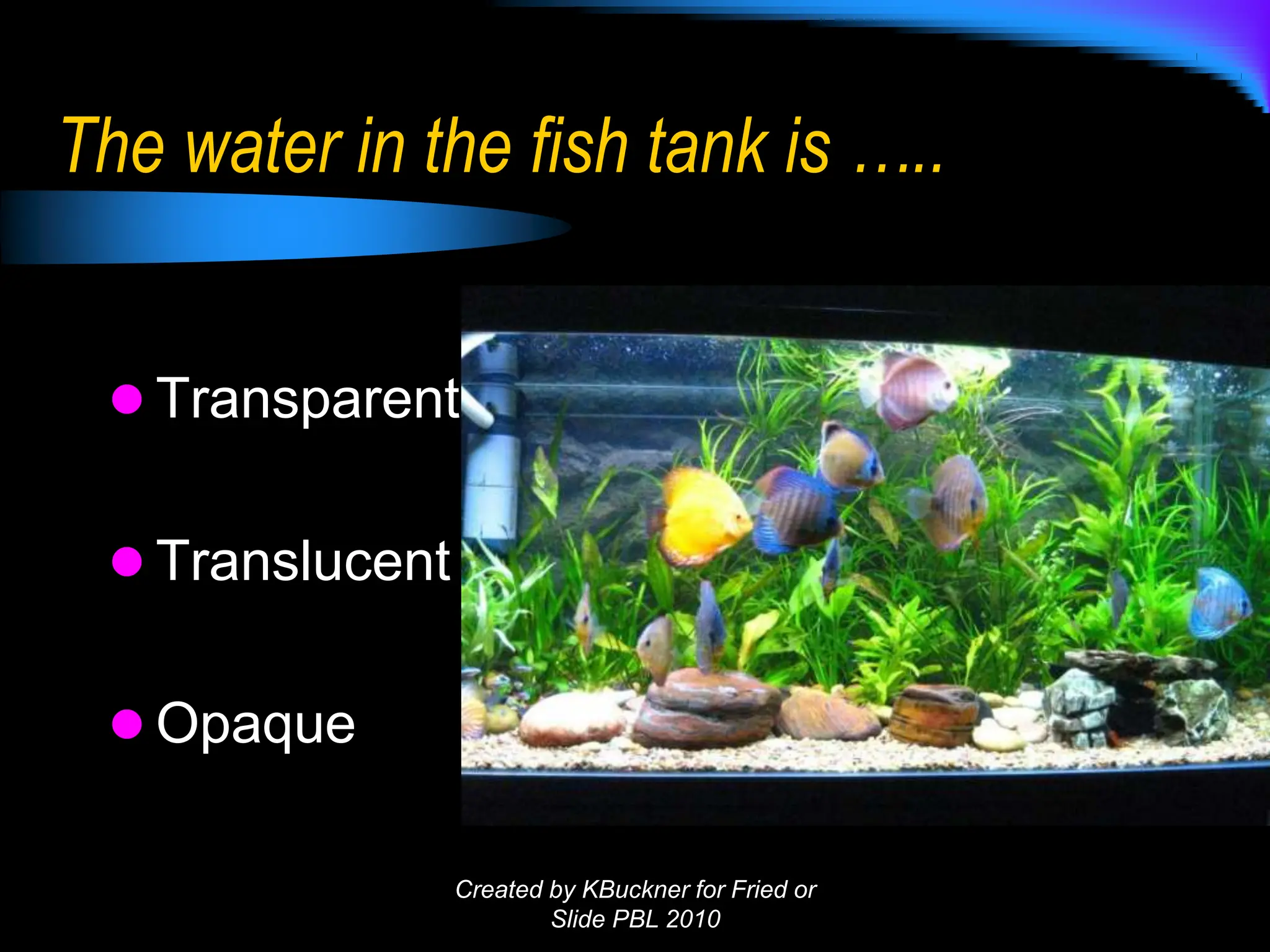The water in the fish tank is …..
 Transparent
 Translucent
 Opaque
Created by KBuckner for Fried or
Slide PBL 2010
 