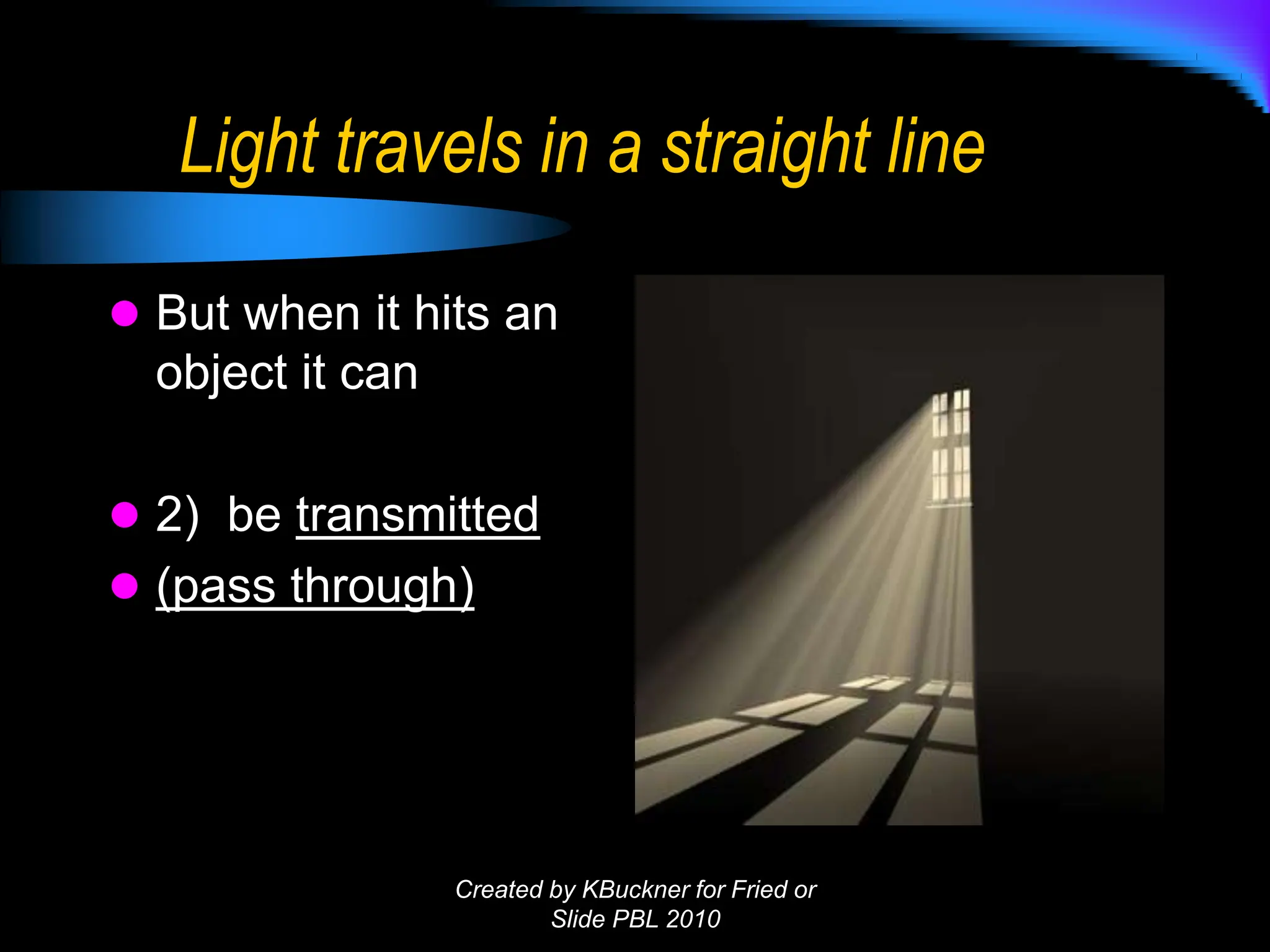 Light travels in a straight line
 But when it hits an
object it can
 2) be transmitted
 (pass through)
Created by KBuckner for Fried or
Slide PBL 2010
 
