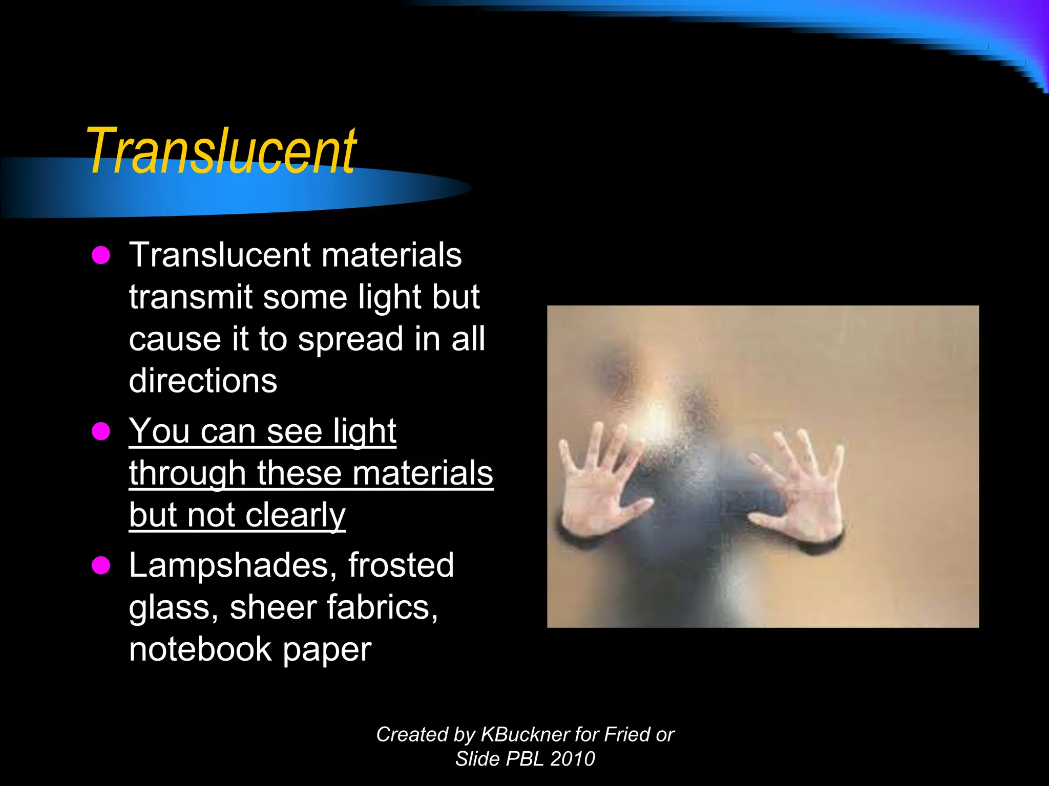 Translucent
 Translucent materials
transmit some light but
cause it to spread in all
directions
 You can see light
through these materials
but not clearly
 Lampshades, frosted
glass, sheer fabrics,
notebook paper
Created by KBuckner for Fried or
Slide PBL 2010
 
