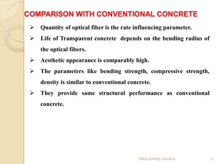  Quantity of optical fiber is the rate influencing parameter.
 Life of Transparent concrete depends on the bending radius of
the optical fibers.
 Aesthetic appearance is comparably high.
 The parameters like bending strength, compressive strength,
density is similar to conventional concrete.
 They provide same structural performance as conventional
concrete.
COMPARISON WITH CONVENTIONAL CONCRETE
13PROF.AHMED TAHWIA
 