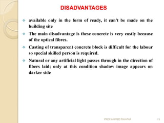 DISADVANTAGES
 available only in the form of ready, it can't be made on the
building site
 The main disadvantage is these concrete is very costly because
of the optical fibres.
 Casting of transparent concrete block is difficult for the labour
so special skilled person is required.
 Natural or any artificial light passes through in the direction of
fibers laid; only at this condition shadow image appears on
darker side
15PROF.AHMED TAHWIA
 