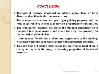 CONCLUSION
 Transparent concrete developed by adding optical fibre or large
diameter glass fibre in the concrete mixture.
 The transparent concrete has good light guiding property and the
ratio of optical fibre volume to concrete is proportion to transmission.
 The transparent concrete not looses the strength parameter when
compared to regular concrete and also it has very vital property for
the aesthetical point of view.
 It can be used for the best architectural appearance of the building.
Also used where the light cannot reach with appropriate intensity.
 This new kind of building material can integrate the concept of green
energy saving with the usage self-sensing properties of functional
materials.
18PROF.AHMED TAHWIA
 