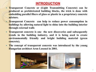 INTRODUCTION
 Transparent Concrete or (Light Transmitting Concrete) can be
produced as prefabricated building blocks, the trick is done with
embedding parallel fibers of glass or plastic in a proprietary concrete
mixture.
 Transparent Concrete can help to reduce power consumption in
buildings by allowing natural light to shine into the building interior
through external walls
 Transparent concrete is one the new discoveries and subsequently
trends in the building industry, and it is being used to create
environmentally friendly and bright building material (green
concrete).
 The concept of transparent concrete was introduced by the young
Hungarian architect Aron Losonzi in 2001.
3PROF.AHMED TAHWIA
 