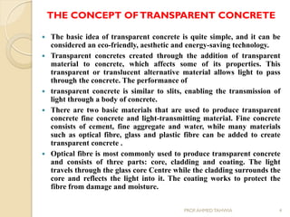 THE CONCEPT OFTRANSPARENT CONCRETE
 The basic idea of transparent concrete is quite simple, and it can be
considered an eco-friendly, aesthetic and energy-saving technology.
 Transparent concretes created through the addition of transparent
material to concrete, which affects some of its properties. This
transparent or translucent alternative material allows light to pass
through the concrete. The performance of
 transparent concrete is similar to slits, enabling the transmission of
light through a body of concrete.
 There are two basic materials that are used to produce transparent
concrete fine concrete and light-transmitting material. Fine concrete
consists of cement, fine aggregate and water, while many materials
such as optical fibre, glass and plastic fibre can be added to create
transparent concrete .
 Optical fibre is most commonly used to produce transparent concrete
and consists of three parts: core, cladding and coating. The light
travels through the glass core Centre while the cladding surrounds the
core and reflects the light into it. The coating works to protect the
fibre from damage and moisture.
4PROF.AHMED TAHWIA
 