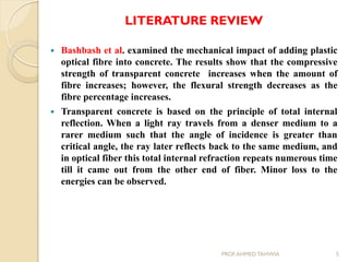 LITERATURE REVIEW
 Bashbash et al. examined the mechanical impact of adding plastic
optical fibre into concrete. The results show that the compressive
strength of transparent concrete increases when the amount of
fibre increases; however, the flexural strength decreases as the
fibre percentage increases.
 Transparent concrete is based on the principle of total internal
reflection. When a light ray travels from a denser medium to a
rarer medium such that the angle of incidence is greater than
critical angle, the ray later reflects back to the same medium, and
in optical fiber this total internal refraction repeats numerous time
till it came out from the other end of fiber. Minor loss to the
energies can be observed.
5PROF.AHMED TAHWIA
 