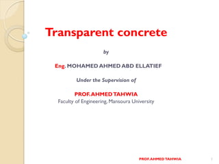 Transparent concrete
by
Eng. MOHAMED AHMED ABD ELLATIEF
Under the Supervision of
PROF.AHMEDTAHWIA
Faculty of Engineering, Mansoura University
1PROF.AHMEDTAHWIA
 