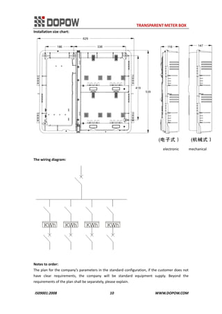                                                                     TRANSPARENT METER BOX 
IS09001:2008                                                      10                                          WWW.DOPOW.COM 
Installation size chart: 
                                                                                                                 electronic          mechanical 
 
The wiring diagram: 
 
 
Notes to order: 
The plan for the company’s parameters in the standard configuration, if the customer does not 
have  clear  requirements,  the  company  will  be  standard  equipment  supply.  Beyond  the 
requirements of the plan shall be separately, please explain. 
 