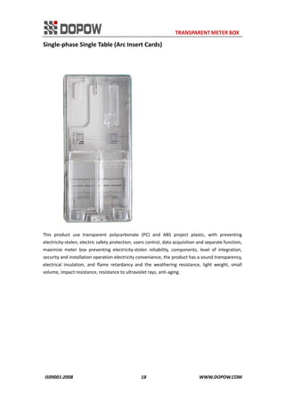                                                                     TRANSPARENT METER BOX 
IS09001:2008                                                      18                                          WWW.DOPOW.COM 
Single‐phase Single Table (Arc Insert Cards) 
 
 
This  product  use  transparent  polycarbonate  (PC)  and  ABS  project  plastic,  with  preventing 
electricity‐stolen, electric safety protection, users control, data acquisition and separate function, 
maximize  meter  box  preventing  electricity‐stolen  reliability,  components,  level  of  integration, 
security and installation operation electricity convenience, the product has a sound transparency, 
electrical  insulation,  and  flame  retardancy  and  the  weathering  resistance,  light  weight,  small 
volume, impact resistance, resistance to ultraviolet rays, anti‐aging.   
 
 
 
 
 
 
 
 
 
 
 
 
 