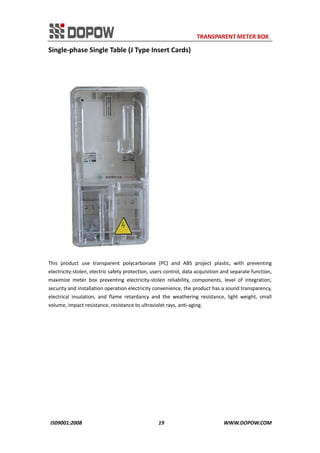                                                                     TRANSPARENT METER BOX 
IS09001:2008                                                      19                                          WWW.DOPOW.COM 
Single‐phase Single Table (J Type Insert Cards) 
 
 
This  product  use  transparent  polycarbonate  (PC)  and  ABS  project  plastic,  with  preventing 
electricity‐stolen, electric safety protection, users control, data acquisition and separate function, 
maximize  meter  box  preventing  electricity‐stolen  reliability,  components,  level  of  integration, 
security and installation operation electricity convenience, the product has a sound transparency, 
electrical  insulation,  and  flame  retardancy  and  the  weathering  resistance,  light  weight,  small 
volume, impact resistance, resistance to ultraviolet rays, anti‐aging.   
 
 
 
 
 
 
 
 
 
 
 
 
 