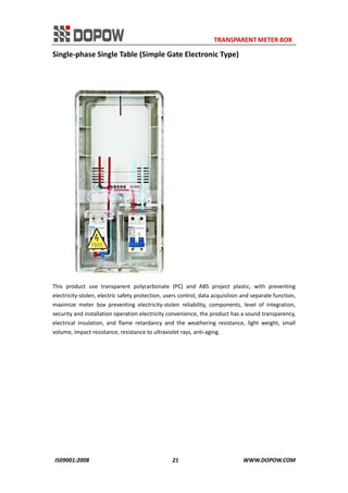                                                                     TRANSPARENT METER BOX 
IS09001:2008                                                      21                                          WWW.DOPOW.COM 
Single‐phase Single Table (Simple Gate Electronic Type) 
 
 
This  product  use  transparent  polycarbonate  (PC)  and  ABS  project  plastic,  with  preventing 
electricity‐stolen, electric safety protection, users control, data acquisition and separate function, 
maximize  meter  box  preventing  electricity‐stolen  reliability,  components,  level  of  integration, 
security and installation operation electricity convenience, the product has a sound transparency, 
electrical  insulation,  and  flame  retardancy  and  the  weathering  resistance,  light  weight,  small 
volume, impact resistance, resistance to ultraviolet rays, anti‐aging.   
 
 
 
 
 
 
 
 
 
 
 
 
 