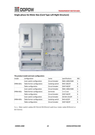                                                                     TRANSPARENT METER BOX 
IS09001:2008                                                      22                                          WWW.DOPOW.COM 
Single‐phase Six Meter Box (Card Type Left Right Structure) 
 
The product model and main configuration: 
model  configuration  name  specifications  NO.
DPBX‐601L 
main switch configuration  Circuit breaker  NM1‐100S/3300  1 
Table former configuration  Isolating switch  NH2‐100/2P  6 
Table configuration  Circuit breaker  DZ47‐60/2P  6 
DPBX‐602L 
main switch configuration  Circuit breaker  NM1‐100S/3300  1 
Table former configuration  terminals  1 in 2 out  3 
Table configuration  Circuit breaker  DZ47‐60/2P  6 
DPBX‐603L 
main switch configuration  Circuit breaker  DZ158‐125/2P  1 
Table former configuration  Isolating switch  NH3‐63/2P  6 
Table configuration  Circuit breaker  DZ47‐60/2P  6 
Note: Main switch cables BV16mm2 BV25mm2 watt-hour meter cable BV6mm2 or
BV10mm2.
 