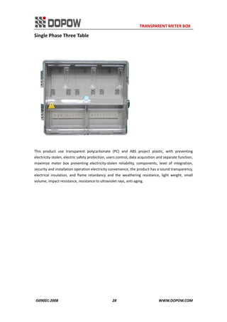                                                                     TRANSPARENT METER BOX 
IS09001:2008                                                      28                                          WWW.DOPOW.COM 
Single Phase Three Table 
 
This  product  use  transparent  polycarbonate  (PC)  and  ABS  project  plastic,  with  preventing 
electricity‐stolen, electric safety protection, users control, data acquisition and separate function, 
maximize  meter  box  preventing  electricity‐stolen  reliability,  components,  level  of  integration, 
security and installation operation electricity convenience, the product has a sound transparency, 
electrical  insulation,  and  flame  retardancy  and  the  weathering  resistance,  light  weight,  small 
volume, impact resistance, resistance to ultraviolet rays, anti‐aging.   
 
 
 
 
 
 
 
 
 
 
 
 
 
 
 
 
 
 
 