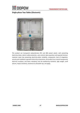                                                                     TRANSPARENT METER BOX 
IS09001:2008                                                      37                                          WWW.DOPOW.COM 
Single‐phase Two Tables (Electronic) 
 
This  product  use  transparent  polycarbonate  (PC)  and  ABS  project  plastic,  with  preventing 
electricity‐stolen, electric safety protection, users control, data acquisition and separate function, 
maximize  meter  box  preventing  electricity‐stolen  reliability,  components,  level  of  integration, 
security and installation operation electricity convenience, the product has a sound transparency, 
electrical  insulation,  and  flame  retardancy  and  the  weathering  resistance,  light  weight,  small 
volume, impact resistance, resistance to ultraviolet rays, anti‐aging.   
 
 
 
 
 
 
 
 
 
 
 
 
 
 
 
 
 
 
 