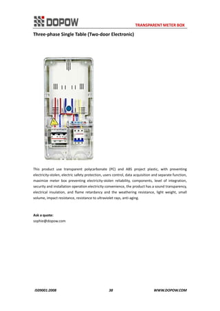                                                                     TRANSPARENT METER BOX 
IS09001:2008                                                      38                                          WWW.DOPOW.COM 
Three‐phase Single Table (Two‐door Electronic) 
 
 
This  product  use  transparent  polycarbonate  (PC)  and  ABS  project  plastic,  with  preventing 
electricity‐stolen, electric safety protection, users control, data acquisition and separate function, 
maximize  meter  box  preventing  electricity‐stolen  reliability,  components,  level  of  integration, 
security and installation operation electricity convenience, the product has a sound transparency, 
electrical  insulation,  and  flame  retardancy  and  the  weathering  resistance,  light  weight,  small 
volume, impact resistance, resistance to ultraviolet rays, anti‐aging. 
 
 
Ask a quote: 
sophie@dopow.com 
 