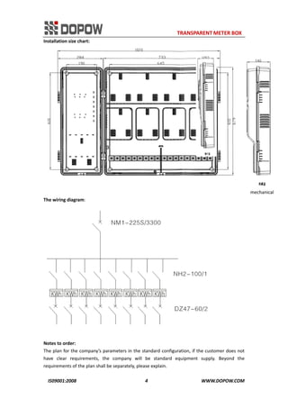                                                                     TRANSPARENT METER BOX 
IS09001:2008                                                      4                                          WWW.DOPOW.COM 
Installation size chart: 
                                                                                                                                            mechanical   
The wiring diagram: 
 
 
Notes to order: 
The plan for the company’s parameters in the standard configuration, if the customer does not 
have  clear  requirements,  the  company  will  be  standard  equipment  supply.  Beyond  the 
requirements of the plan shall be separately, please explain. 
 