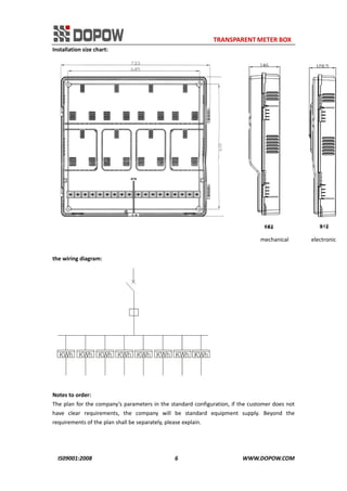                                                                     TRANSPARENT METER BOX 
IS09001:2008                                                      6                                          WWW.DOPOW.COM 
Installation size chart: 
                                                                                                                     mechanical       electronic 
 
the wiring diagram: 
 
 
Notes to order: 
The plan for the company’s parameters in the standard configuration, if the customer does not 
have  clear  requirements,  the  company  will  be  standard  equipment  supply.  Beyond  the 
requirements of the plan shall be separately, please explain. 
 
 
 