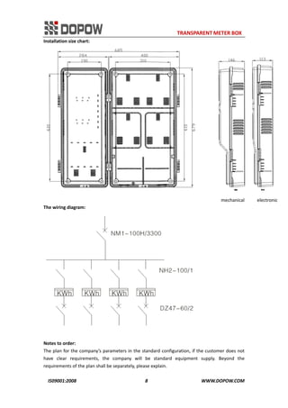                                                                     TRANSPARENT METER BOX 
IS09001:2008                                                      8                                          WWW.DOPOW.COM 
Installation size chart: 
                                                                                                               mechanical          electronic               
The wiring diagram: 
 
 
Notes to order: 
The plan for the company’s parameters in the standard configuration, if the customer does not 
have  clear  requirements,  the  company  will  be  standard  equipment  supply.  Beyond  the 
requirements of the plan shall be separately, please explain. 
 