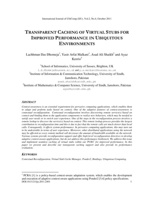 International Journal of UbiComp (IJU), Vol.2, No.4, October 2011
DOI:10.5121/iju.2011.2401 1
TRANSPARENT CACHING OF VIRTUAL STUBS FOR
IMPROVED PERFORMANCE IN UBIQUITOUS
ENVIRONMENTS
Lachhman Das Dhomeja1
, Yasir Arfat Malkani1
, Asad Ali Shaikh2
and Ayaz
Keerio3
1
School of Informatics, University of Sussex, Brighton, UK
l.d.dhomeja@sussex.ac.uk and y.a.malkani@sussex.ac.uk
2
Institute of Information & Communication Technology, University of Sindh,
Jamshoro, Pakistan
asad.shaikh@usindh.edu.pk
3
Institute of Mathematics & Computer Science, University of Sindh, Jamshoro, Pakistan
ayaz@usindh.edu.pk
ABSTRACT
Context-awareness is an essential requirement for pervasive computing applications, which enables them
to adapt and perform tasks based on context. One of the adaptive features of context-awareness is
contextual reconfiguration. Contextual reconfiguration involves discovering remote service(s) based on
context and binding them to the application components to realize new behaviors, which may be needed to
satisfy user needs or to enrich user experience. One of the steps in the reconfiguration process involves a
remote lookup to discover the service(s) based on context. This remote lookup process provides the largest
contribution to reconfiguration time and this is due to fact that the remote calls are much slower than local
calls. Consequently, it affects system performance. In pervasive computing applications, this may turn out
to be undesirable in terms of user experience. Moreover, other distributed applications using the network
may be affected as every remote method call decreases the amount of bandwidth available on the network.
Various systems provide reconfiguration support and offer high-level reconfiguration directives to develop
adaptive context-aware applications, but do not address this performance bottleneck. We address this issue
and implement seamless caching of virtual stubs within our PCRA1
for improved performance. In this
paper we present and describe our transparent caching support and also provide its performance
evaluation.
KEYWORDS
Contextual Reconfiguration, Virtual Stub Cache Manager, Ponder2, Bindings, Ubiquitous Computing.
1
PCRA [1] is a policy-based context-aware adaptation system, which enables the development
and execution of adaptive context-aware applications using Ponder2 [3,4] policy specifications.
 