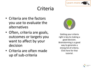 Criteria
• Criteria are the factors
you use to evaluate the
alternatives
• Often, criteria are goals,
outcomes or targets you
want to affect by your
decision
• Criteria are often made
up of sub-criteria
Getting your criteria
right is key to making a
good decision.
Brainstorming is a good
way to generate a
strong list of criteria.
Click here for that
tutorial.
 