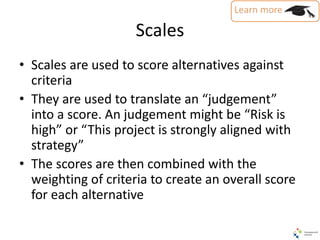 Scales
• Scales are used to score alternatives against
criteria
• They are used to translate an “judgement”
into a score. An judgement might be “Risk is
high” or “This project is strongly aligned with
strategy”
• The scores are then combined with the
weighting of criteria to create an overall score
for each alternative
 