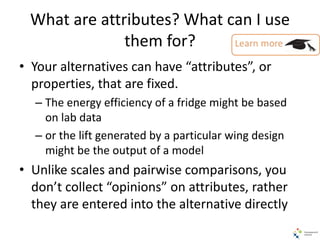 What are attributes? What can I use
them for?
• Your alternatives can have “attributes”, or
properties, that are fixed.
– The energy efficiency of a fridge might be based
on lab data
– or the lift generated by a particular wing design
might be the output of a model
• Unlike scales and pairwise comparisons, you
don’t collect “opinions” on attributes, rather
they are entered into the alternative directly
 