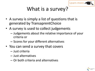 What is a survey?
• A survey is simply a list of questions that is
generated by TransaprentChoice
• A survey is used to collect judgements
– Judgements about the relative importance of your
criteria or
– Scores for your different alternatives
• You can send a survey that covers
– Just criteria
– Just alternatives
– Or both criteria and alternatives
 