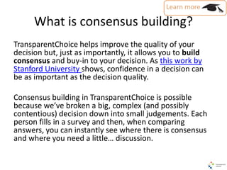 What is consensus building?
TransparentChoice helps improve the quality of your
decision but, just as importantly, it allows you to build
consensus and buy-in to your decision. As this work by
Stanford University shows, confidence in a decision can
be as important as the decision quality.
Consensus building in TransparentChoice is possible
because we’ve broken a big, complex (and possibly
contentious) decision down into small judgements. Each
person fills in a survey and then, when comparing
answers, you can instantly see where there is consensus
and where you need a little… discussion.
 