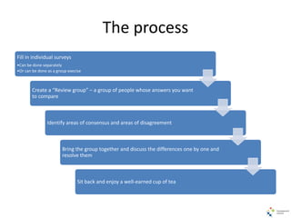 The process
Fill in individual surveys
•Can be done separately
•Or can be done as a group execise
Create a “Review group” – a group of people whose answers you want
to compare
Identify areas of consensus and areas of disagreement
Bring the group together and discuss the differences one by one and
resolve them
Sit back and enjoy a well-earned cup of tea
 