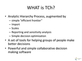 WHAT is TCh?
• Analytic Hierarchy Process, augmented by
– simple “efficient frontier”
– Import
– Scales
– Reporting and sensitivity analysis
– Simple decision optimization
• A set of tools for helping groups of people make
better decisions
• Powerful and simple collaborative decision
making software
 