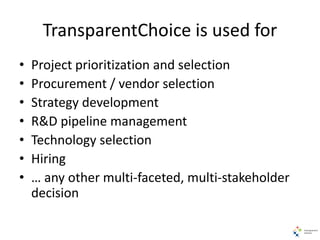 TransparentChoice is used for
• Project prioritization and selection
• Procurement / vendor selection
• Strategy development
• R&D pipeline management
• Technology selection
• Hiring
• … any other multi-faceted, multi-stakeholder
decision
 