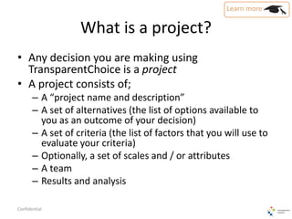 What is a project?
• Any decision you are making using
TransparentChoice is a project
• A project consists of;
– A “project name and description”
– A set of alternatives (the list of options available to
you as an outcome of your decision)
– A set of criteria (the list of factors that you will use to
evaluate your criteria)
– Optionally, a set of scales and / or attributes
– A team
– Results and analysis
Confidential
 