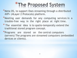 *
*Meta OS, to support Oses streaming through a distributed
4VP+ (4Layer 2 Protocols) platform.
*Meeting user demands for any computing services in a
trouble-free way in the right place at right time.
* The essential idea is to spatio-temporally extend the
traditional stored program concept.
*Programs are stored on the central computers
(servers) The programs are streamed computers (embedded
devices or clients).
10
 