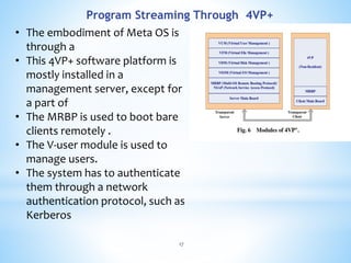 Program Streaming Through 4VP+
• The embodiment of Meta OS is
through a
• This 4VP+ software platform is
mostly installed in a
management server, except for
a part of
• The MRBP is used to boot bare
clients remotely .
• The V-user module is used to
manage users.
• The system has to authenticate
them through a network
authentication protocol, such as
Kerberos
17
 