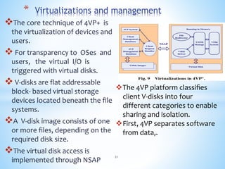 The core technique of 4VP+ is
the virtualization of devices and
users.
 For transparency to OSes and
users, the virtual I/O is
triggered with virtual disks.
 V-disks are flat addressable
block- based virtual storage
devices located beneath the file
systems.
A V-disk image consists of one
or more files, depending on the
required disk size.
The virtual disk access is
implemented through NSAP
* Virtualizations and management
The 4VP platform classiﬁes
client V-disks into four
different categories to enable
sharing and isolation.
First, 4VP separates software
from data,.
21
 