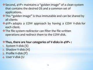 Second, 4VP+ maintains a “golden image” of a clean system
that contains the desired OS and a common set of
applications.
This “golden image” is thus immutable and can be shared by
all clients
4VP+ adopts a COW approach by having a COW V-disk for
each client.
The file system redirector can filter the file written
operations and redirect them to the COW disk.
Thus, there are four categories of V-disks in 4VP+ :
1. System V-disk (S)
2. Shadow V-disk (H)
3. Proﬁle V-disk (P)
4. User V-disk (U
23
 