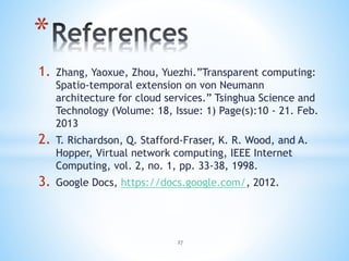 1. Zhang, Yaoxue, Zhou, Yuezhi.”Transparent computing:
Spatio-temporal extension on von Neumann
architecture for cloud services.” Tsinghua Science and
Technology (Volume: 18, Issue: 1) Page(s):10 - 21. Feb.
2013
2. T. Richardson, Q. Stafford-Fraser, K. R. Wood, and A.
Hopper, Virtual network computing, IEEE Internet
Computing, vol. 2, no. 1, pp. 33-38, 1998.
3. Google Docs, https://docs.google.com/, 2012.
*
27
 