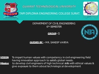 DEPART
MENT OF CIVIL ENGINEERING
6TH SEMESTER
GROUP-G
GUIDED BY :
- MR. SANDIP VARIYA
VISION
Mission
To impart human values with competency in civil engineering field
having innovation approach to satisfy global needs.
to develop civil engineers of high technical skills with ethical values &
give exposure to them about technological development
TAPI DIPLOMA ENGINEERING COLLEGE SURAT.
 