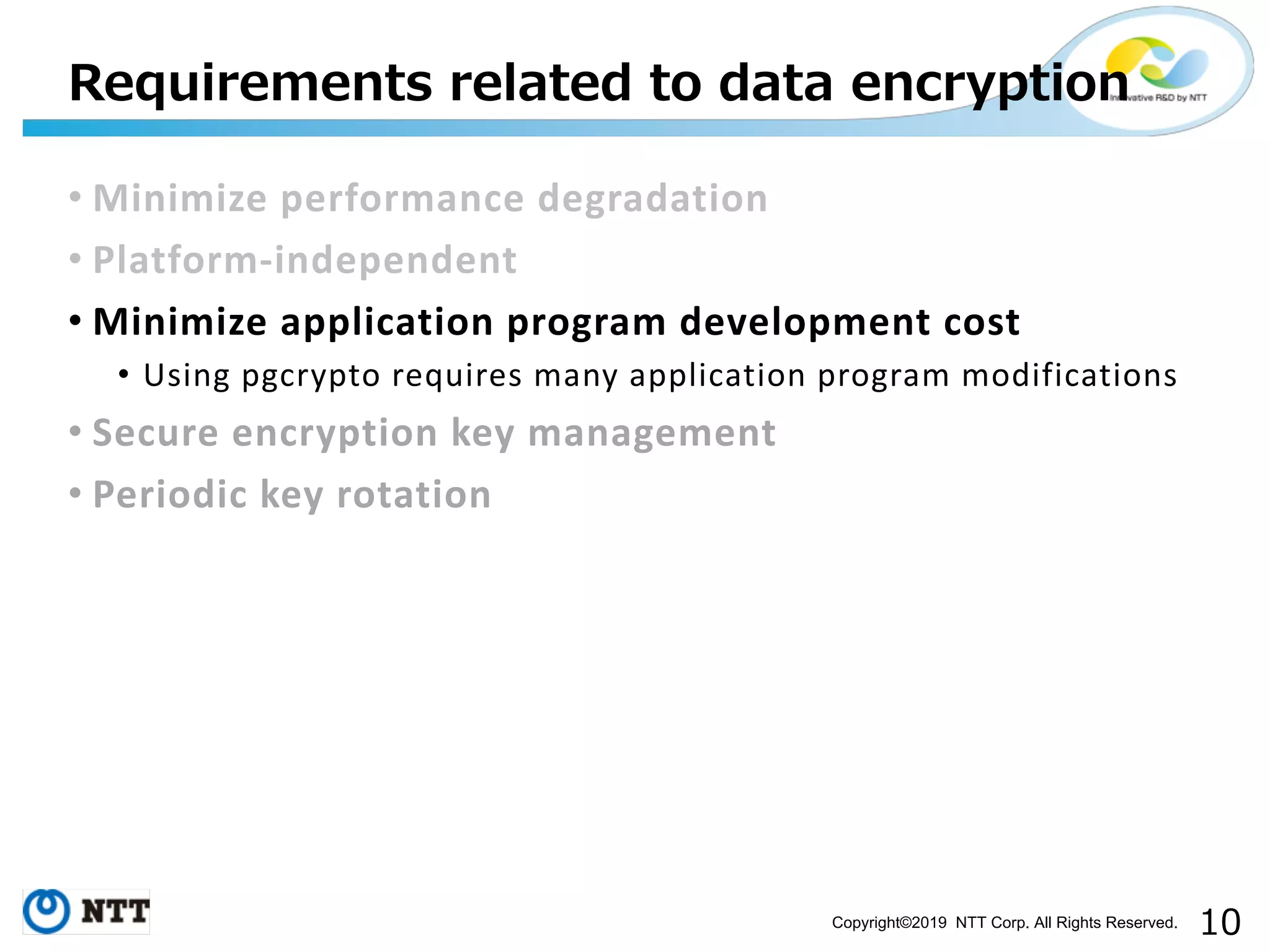 Copyright©2019 NTT Corp. All Rights Reserved. • Minimize performance degradation • Platform-independent • Minimize application program development cost • Using pgcrypto requires many application program modifications • Secure encryption key management • Periodic key rotation 