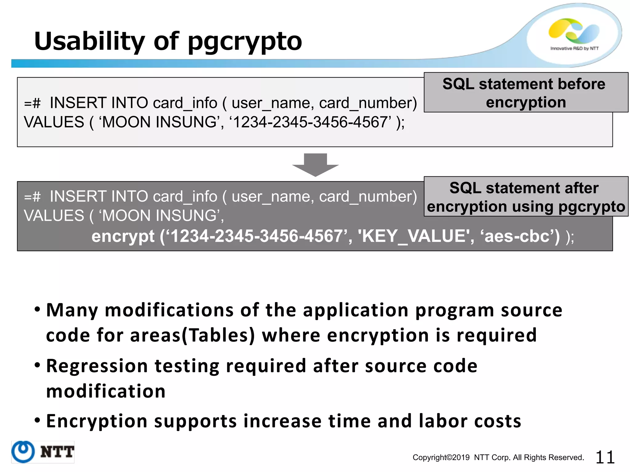 Copyright©2019 NTT Corp. All Rights Reserved. • Many modifications of the application program source code for areas(Tables) where encryption is required • Regression testing required after source code modification • Encryption supports increase time and labor costs =# INSERT INTO card_info ( user_name, card_number) VALUES ( ‘MOON INSUNG’, ‘1234-2345-3456-4567’ ); =# INSERT INTO card_info ( user_name, card_number) VALUES ( ‘MOON INSUNG’, encrypt (‘1234-2345-3456-4567’, 'KEY_VALUE', ‘aes-cbc’) ); SQL statement before encryption SQL statement after encryption using pgcrypto 