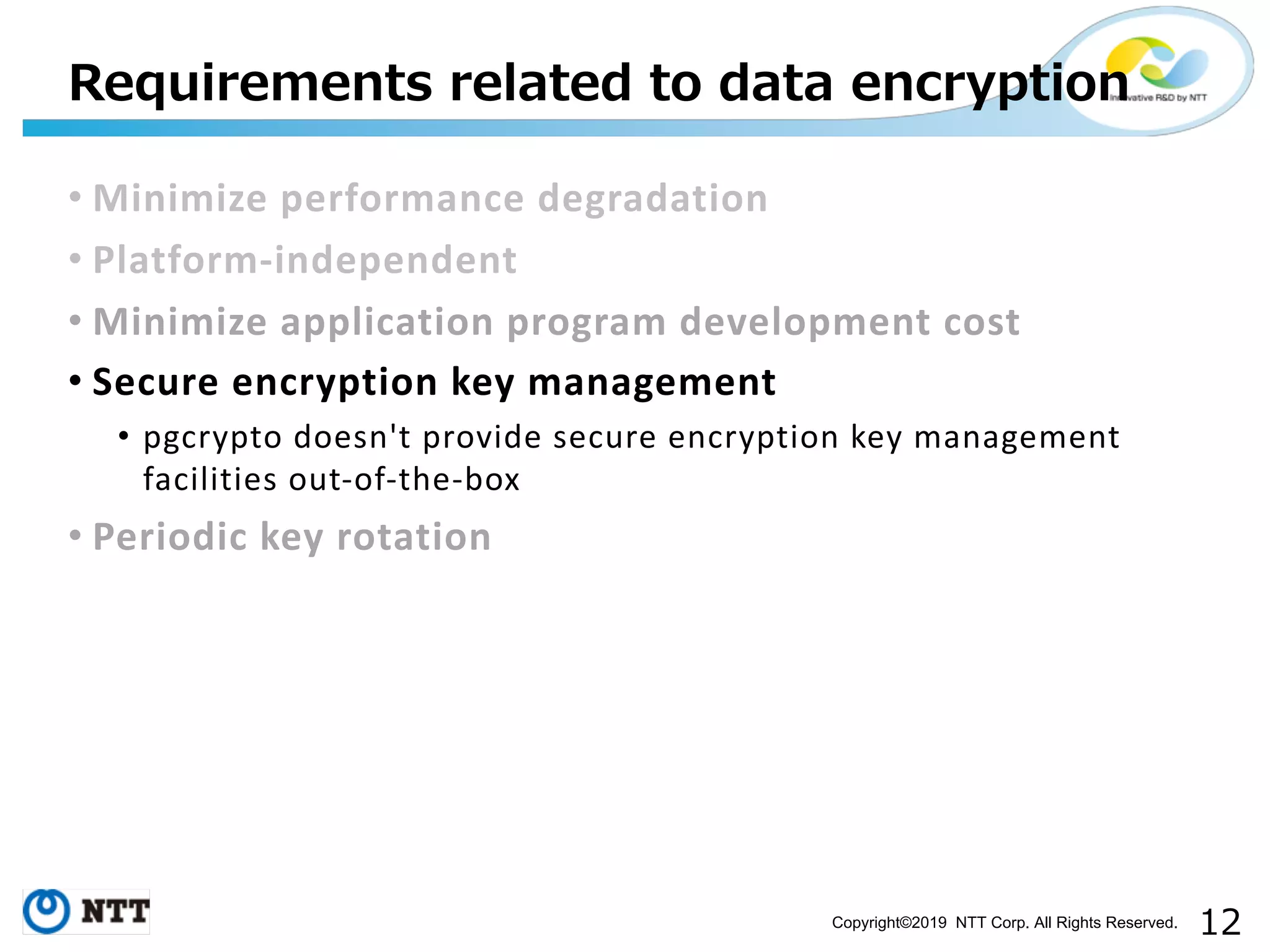 Copyright©2019 NTT Corp. All Rights Reserved. • Minimize performance degradation • Platform-independent • Minimize application program development cost • Secure encryption key management • pgcrypto doesn't provide secure encryption key management facilities out-of-the-box • Periodic key rotation 