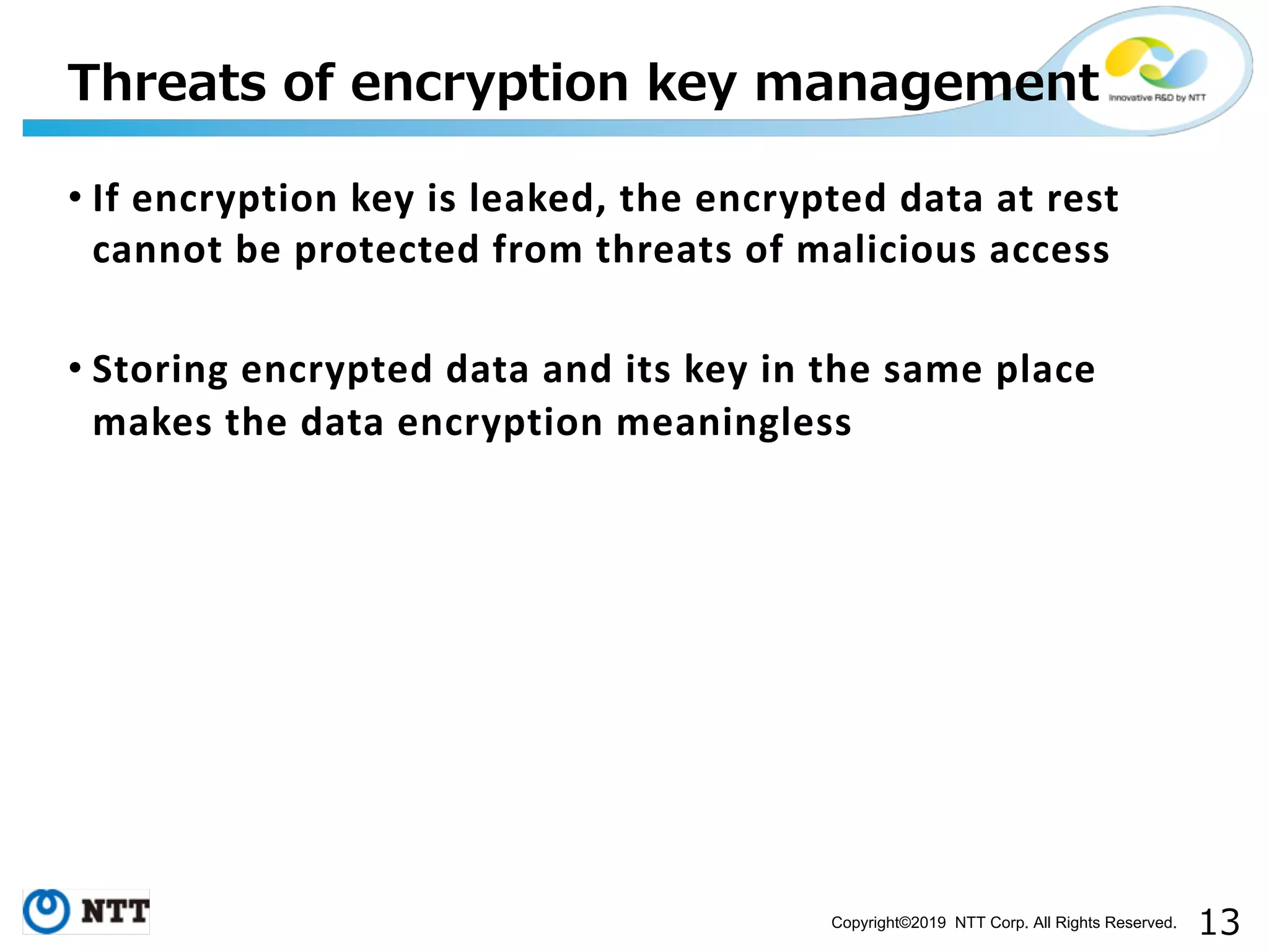 Copyright©2019 NTT Corp. All Rights Reserved. • If encryption key is leaked, the encrypted data at rest cannot be protected from threats of malicious access • Storing encrypted data and its key in the same place makes the data encryption meaningless 