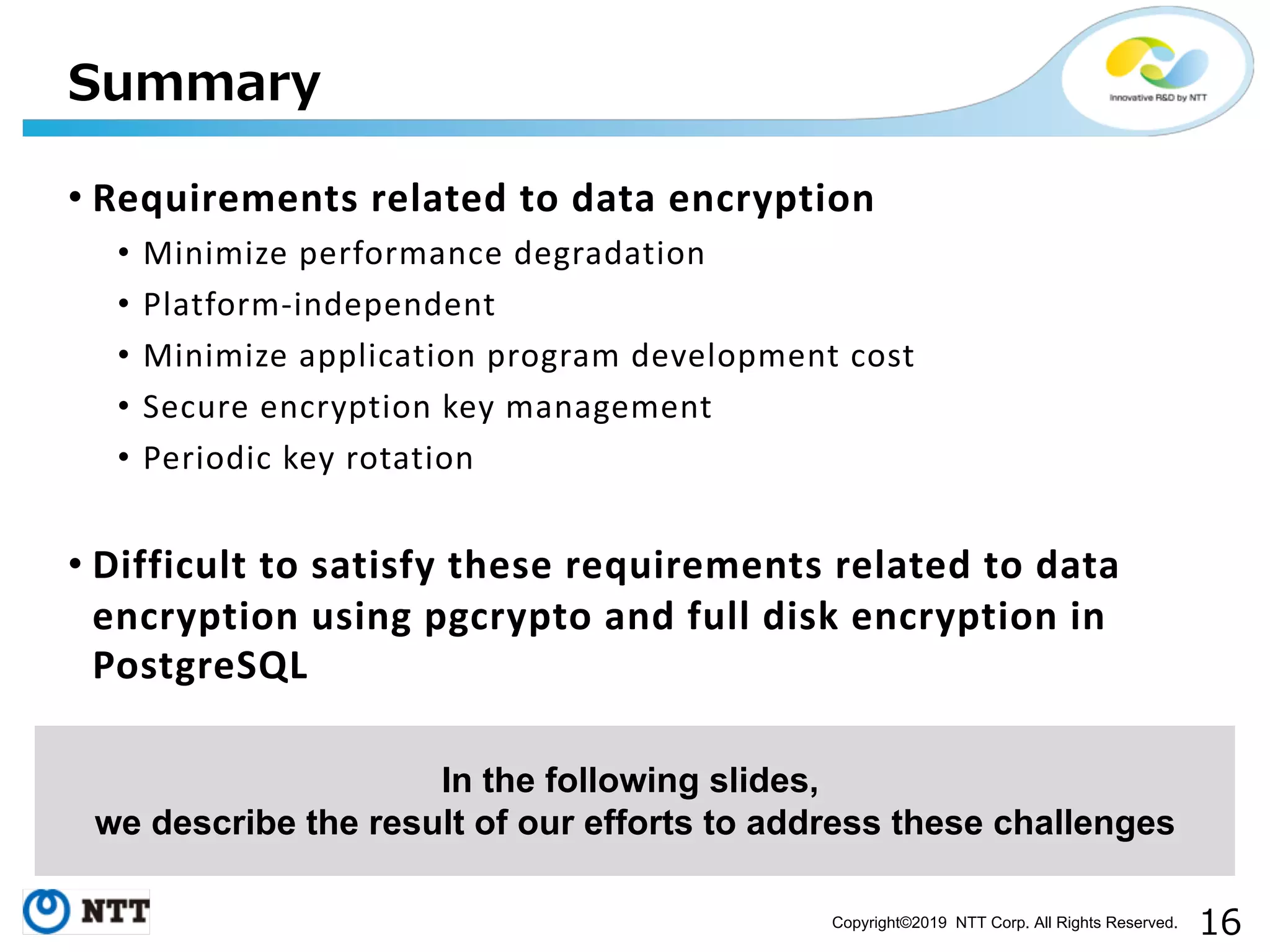 Copyright©2019 NTT Corp. All Rights Reserved. • Requirements related to data encryption • Minimize performance degradation • Platform-independent • Minimize application program development cost • Secure encryption key management • Periodic key rotation • Difficult to satisfy these requirements related to data encryption using pgcrypto and full disk encryption in PostgreSQL In the following slides, we describe the result of our efforts to address these challenges 