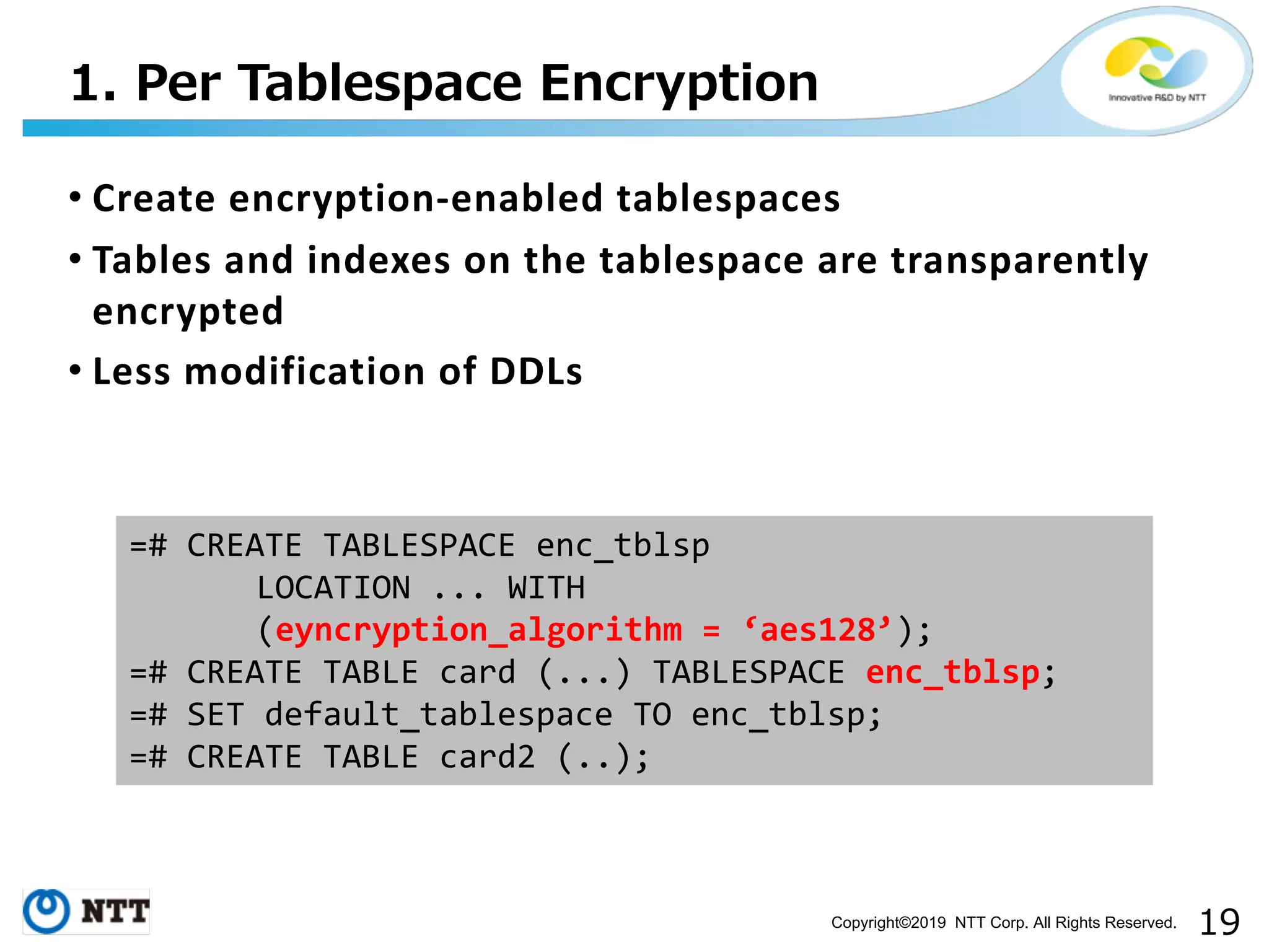 Copyright©2019 NTT Corp. All Rights Reserved. • Create encryption-enabled tablespaces • Tables and indexes on the tablespace are transparently encrypted • Less modification of DDLs . =# CREATE TABLESPACE enc_tblsp LOCATION ... WITH (eyncryption_algorithm = ‘aes128’); =# CREATE TABLE card (...) TABLESPACE enc_tblsp; =# SET default_tablespace TO enc_tblsp; =# CREATE TABLE card2 (..); 
