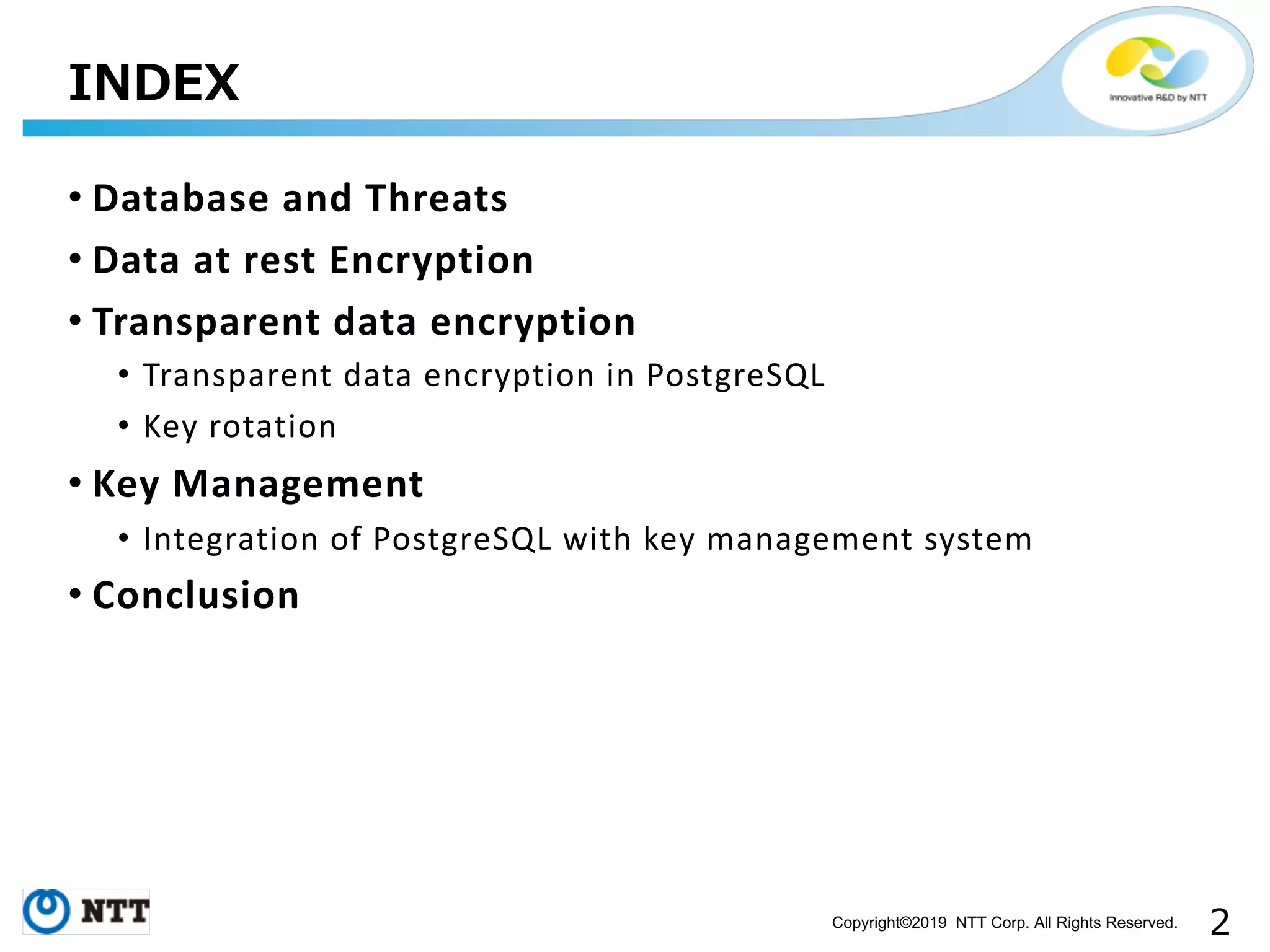 Copyright©2019 NTT Corp. All Rights Reserved. • Database and Threats • Data at rest Encryption • Transparent data encryption • Transparent data encryption in PostgreSQL • Key rotation • Key Management • Integration of PostgreSQL with key management system • Conclusion 