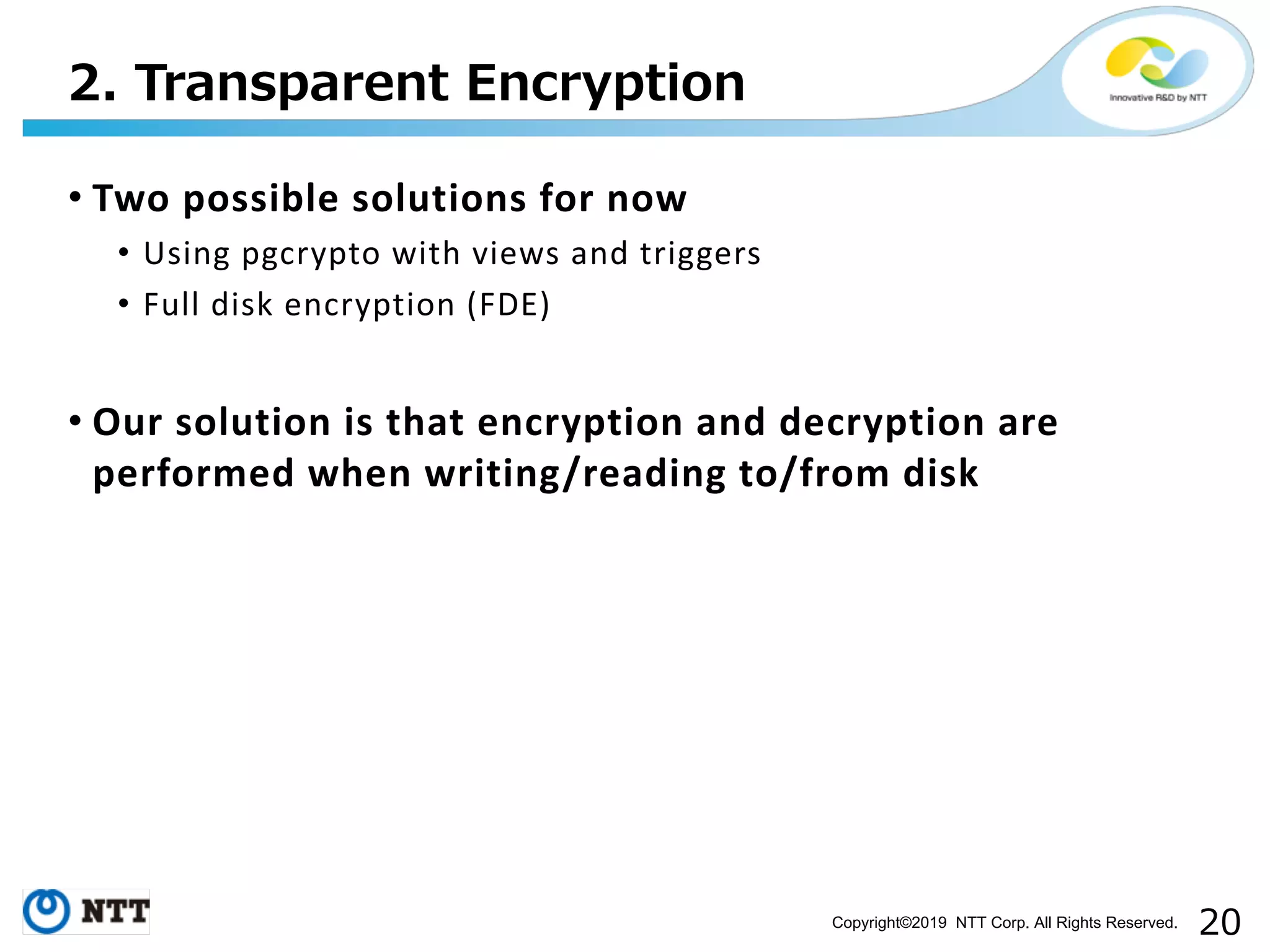 Copyright©2019 NTT Corp. All Rights Reserved. • Two possible solutions for now • Using pgcrypto with views and triggers • Full disk encryption (FDE) • Our solution is that encryption and decryption are performed when writing/reading to/from disk 