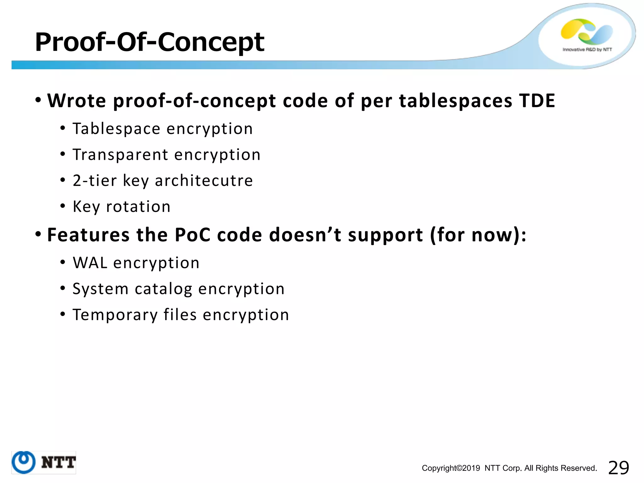 Copyright©2019 NTT Corp. All Rights Reserved. • Wrote proof-of-concept code of per tablespaces TDE • Tablespace encryption • Transparent encryption • 2-tier key architecutre • Key rotation • Features the PoC code doesn’t support (for now): • WAL encryption • System catalog encryption • Temporary files encryption 