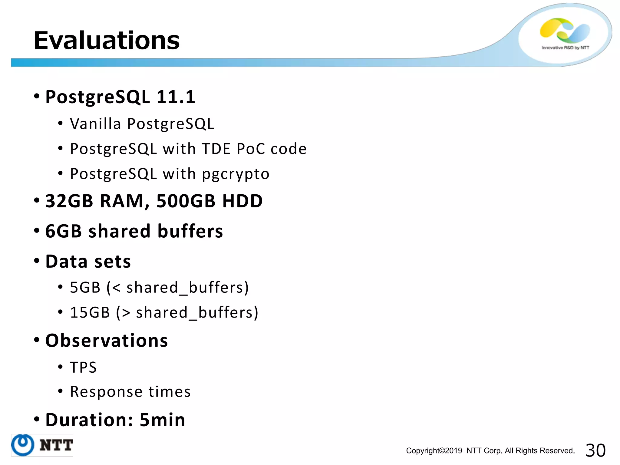 Copyright©2019 NTT Corp. All Rights Reserved. • PostgreSQL 11.1 • Vanilla PostgreSQL • PostgreSQL with TDE PoC code • PostgreSQL with pgcrypto • 32GB RAM, 500GB HDD • 6GB shared buffers • Data sets • 5GB (< shared_buffers) • 15GB (> shared_buffers) • Observations • TPS • Response times • Duration: 5min 