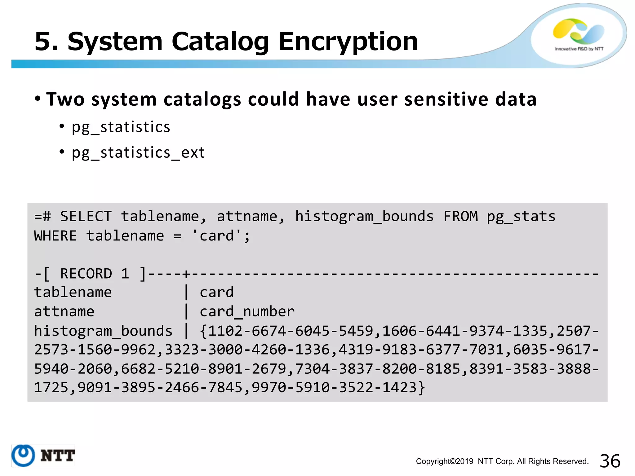 Copyright©2019 NTT Corp. All Rights Reserved. • Two system catalogs could have user sensitive data • pg_statistics • pg_statistics_ext . =# SELECT tablename, attname, histogram_bounds FROM pg_stats WHERE tablename = 'card'; -[ RECORD 1 ]----+----------------------------------------------- tablename | card attname | card_number histogram_bounds | {1102-6674-6045-5459,1606-6441-9374-1335,2507- 2573-1560-9962,3323-3000-4260-1336,4319-9183-6377-7031,6035-9617- 5940-2060,6682-5210-8901-2679,7304-3837-8200-8185,8391-3583-3888- 1725,9091-3895-2466-7845,9970-5910-3522-1423} 