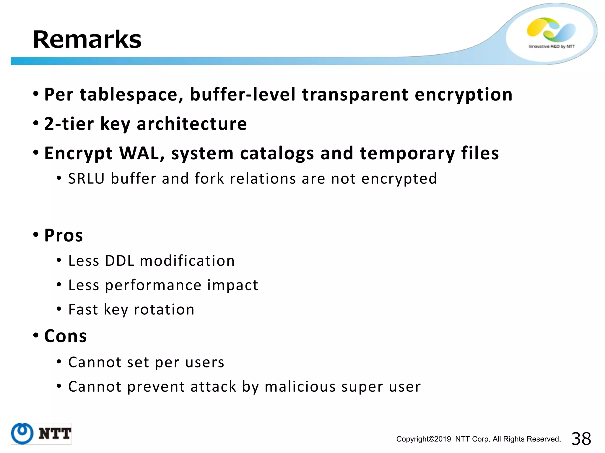Copyright©2019 NTT Corp. All Rights Reserved. • Per tablespace, buffer-level transparent encryption • 2-tier key architecture • Encrypt WAL, system catalogs and temporary files • SRLU buffer and fork relations are not encrypted • Pros • Less DDL modification • Less performance impact • Fast key rotation • Cons • Cannot set per users • Cannot prevent attack by malicious super user 