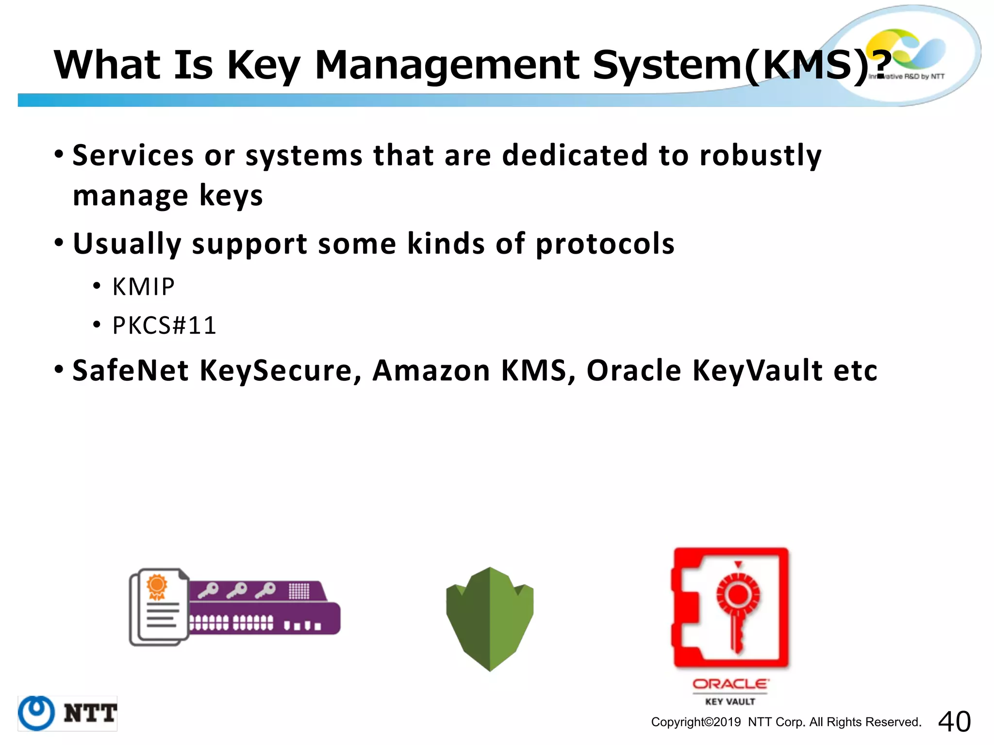 Copyright©2019 NTT Corp. All Rights Reserved. • Services or systems that are dedicated to robustly manage keys • Usually support some kinds of protocols • KMIP • PKCS#11 • SafeNet KeySecure, Amazon KMS, Oracle KeyVault etc ( )( ( ( 